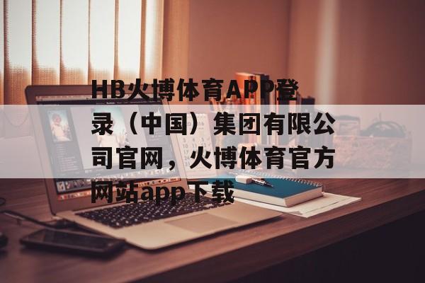 HB火博体育APP登录（中国）集团有限公司官网，火博体育官方网站app下载